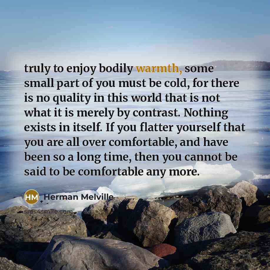 “truly to enjoy bodily warmth, some small part of you must be cold, for there is no quality in this world that is not what it is merely by contrast. Nothing exists in itself. If you flatter yourself that you are all over comfortable, and have been so a long time, then you cannot be said to be…” quote by Herman Melville