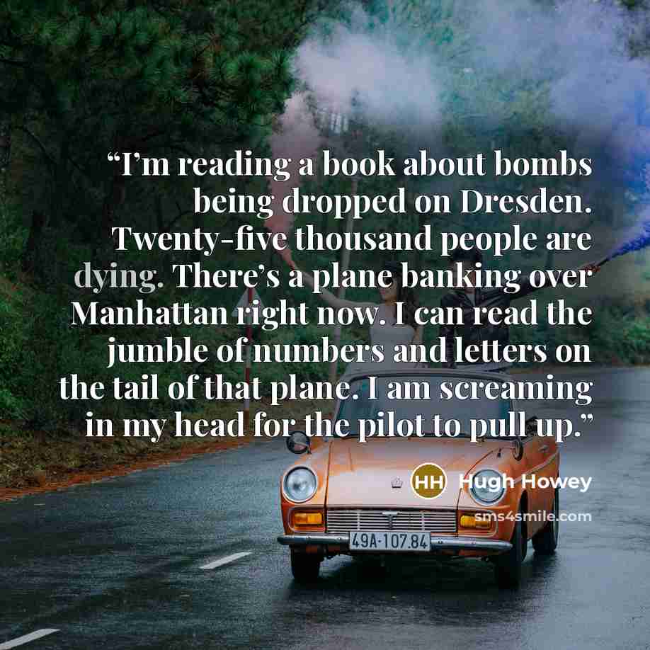 “I’m reading a book about bombs being dropped on Dresden. Twenty-five thousand people are dying. There’s a plane banking over Manhattan right now. I can read the jumble of numbers and letters on the tail of that plane. I am screaming in my head for the pilot to pull up.” quote by Hugh Howey