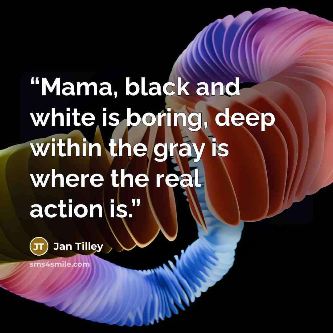 “Mama, black and white is boring, deep within the gray is where the real action is.” quote by Jan Tilley