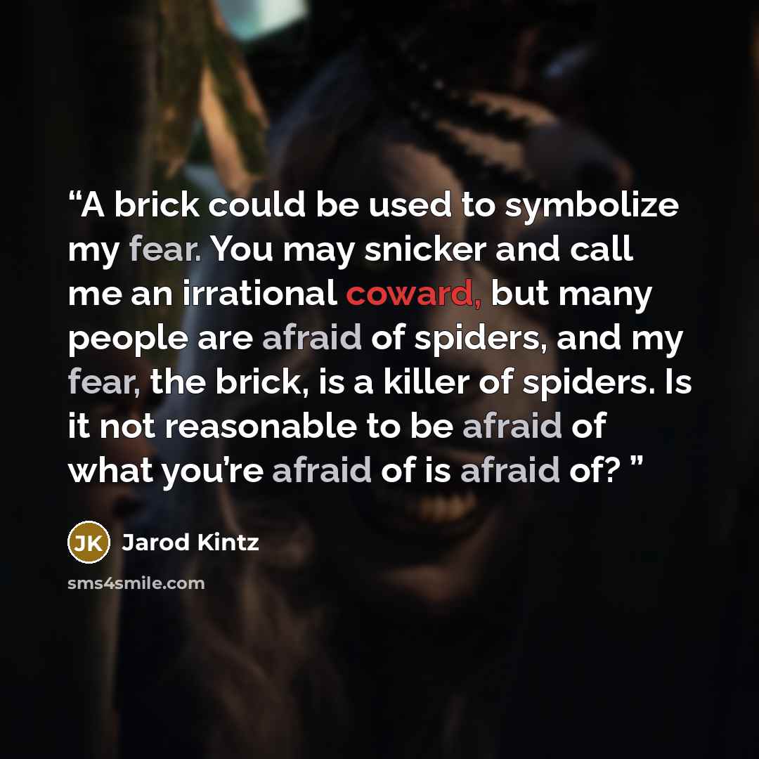 “A brick could be used to symbolize my fear. You may snicker and call me an irrational coward, but many people are afraid of spiders, and my fear, the brick, is a killer of spiders. Is it not reasonable to be afraid of what you’re afraid of is afraid of?” quote by Jarod Kintz