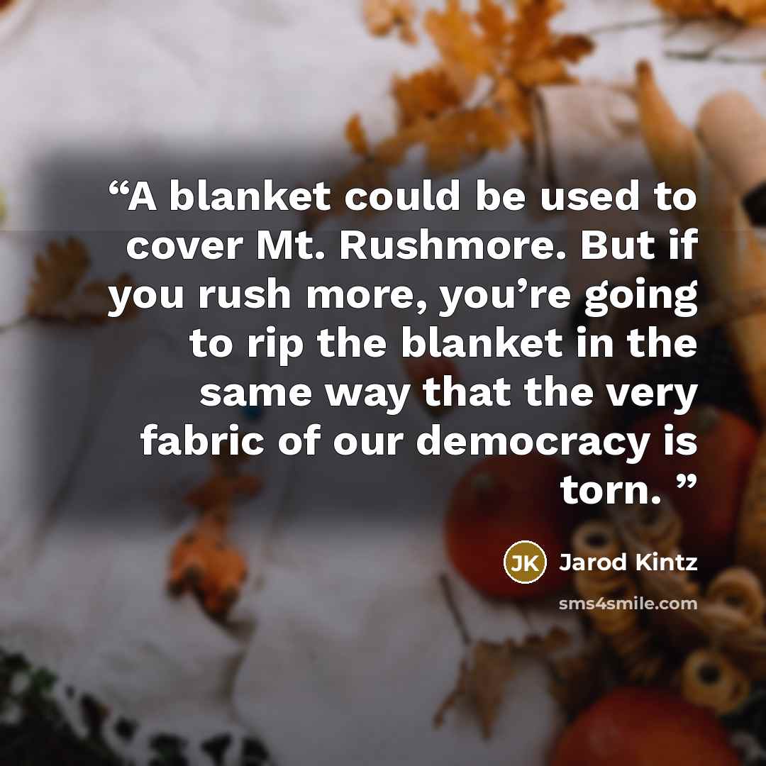 “A blanket could be used to cover Mt. Rushmore. But if you rush more, you’re going to rip the blanket in the same way that the very fabric of our democracy is torn.” quote by Jarod Kintz