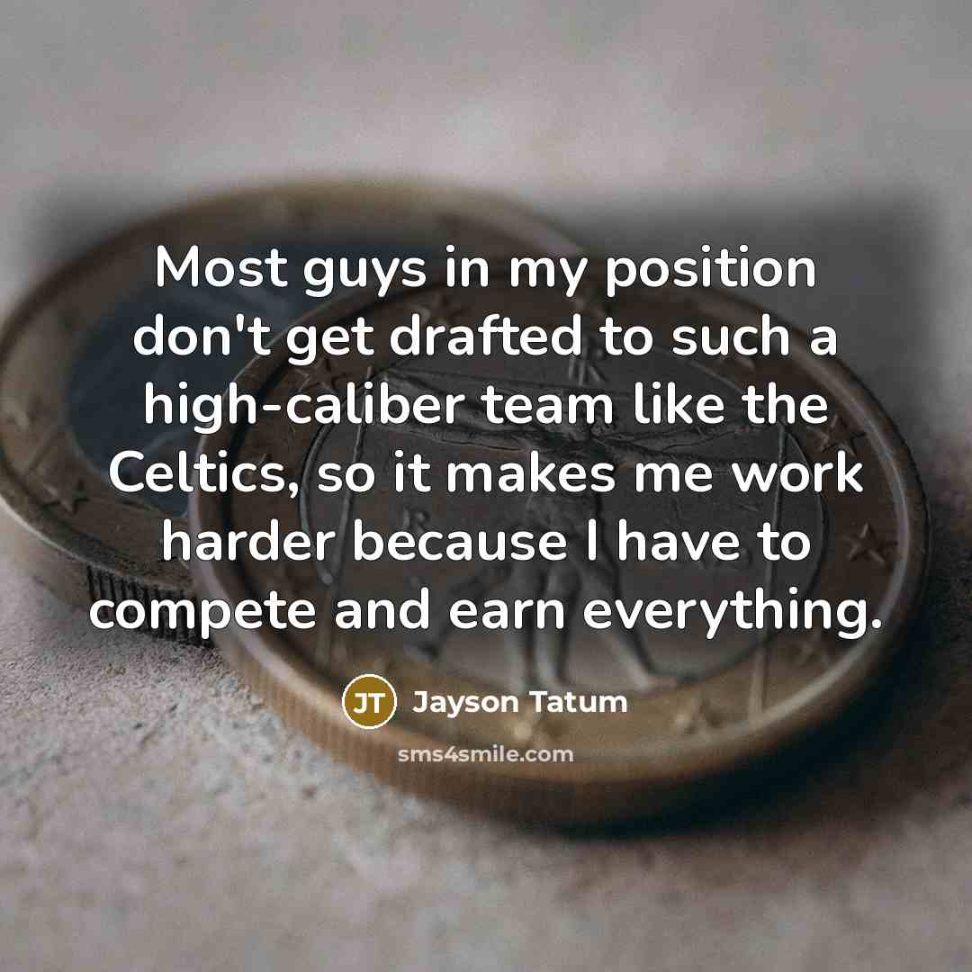“Most guys in my position don't get drafted to such a high-caliber team like the Celtics, so it makes me work harder because I have to compete and earn everything.” quote by Jayson Tatum