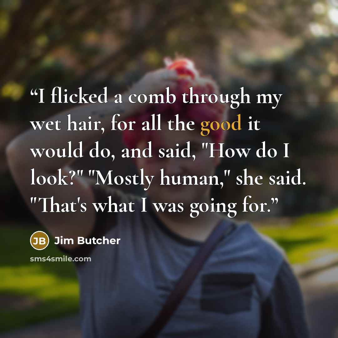 “I flicked a comb through my wet hair, for all the good it would do, and said, "How do I look?" "Mostly human," she said. "That's what I was going for.” quote by Jim Butcher
