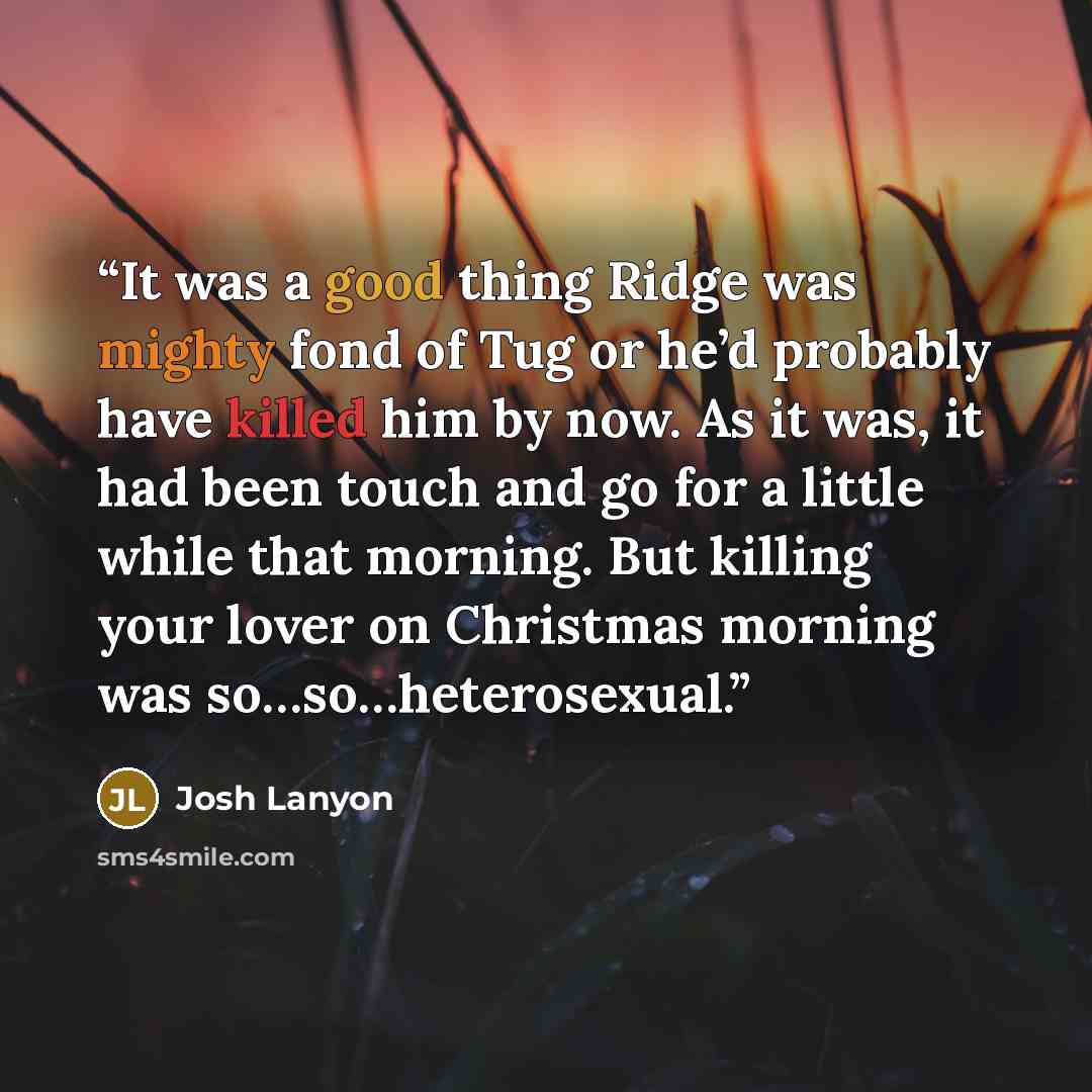“It was a good thing Ridge was mighty fond of Tug or he’d probably have killed him by now. As it was, it had been touch and go for a little while that morning. But killing your lover on Christmas morning was so…so…heterosexual.” quote by Josh Lanyon