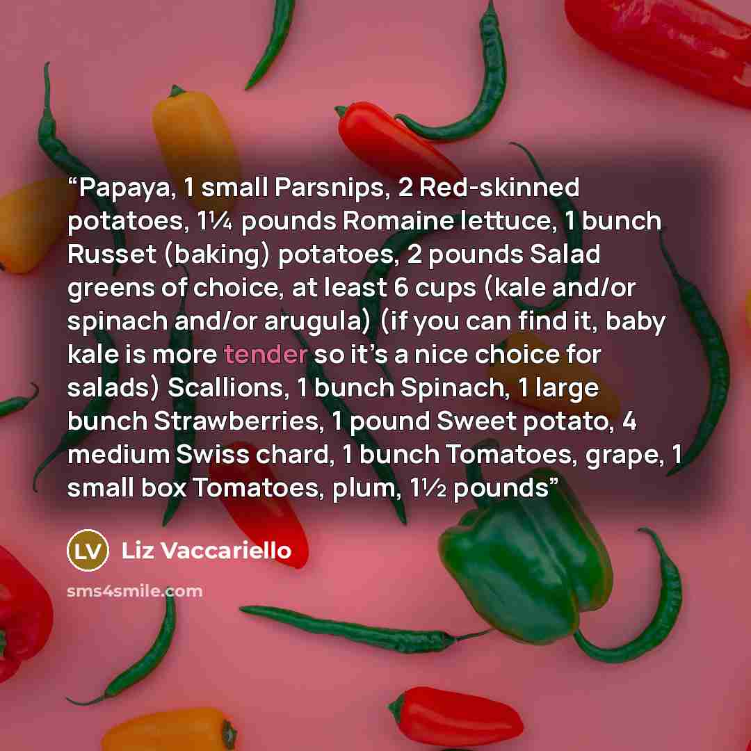 “Papaya, 1 small Parsnips, 2 Red-skinned potatoes, 1¼ pounds Romaine lettuce, 1 bunch Russet (baking) potatoes, 2 pounds Salad greens of choice, at least 6 cups (kale and/or spinach and/or arugula) (if you can find it, baby kale is more tender so it’s a nice choice for salads) Scallions, 1 bunch…” quote by Liz Vaccariello