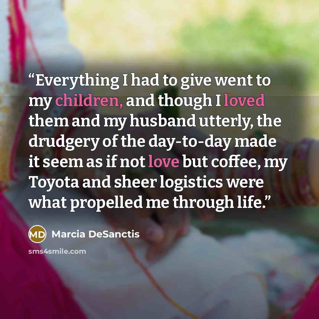 “Everything I had to give went to my children, and though I loved them and my husband utterly, the drudgery of the day-to-day made it seem as if not love but coffee, my Toyota and sheer logistics were what propelled me through life.” quote by Marcia DeSanctis