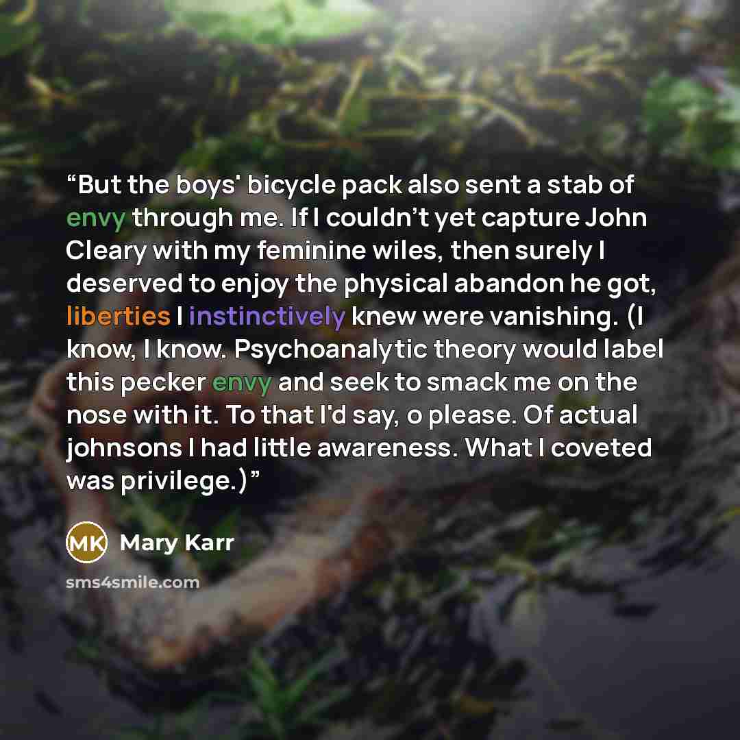 “But the boys' bicycle pack also sent a stab of envy through me. If I couldn't yet capture John Cleary with my feminine wiles, then surely I deserved to enjoy the physical abandon he got, liberties I instinctively knew were vanishing. (I know, I know. Psychoanalytic theory would label this pecker…” quote by Mary Karr