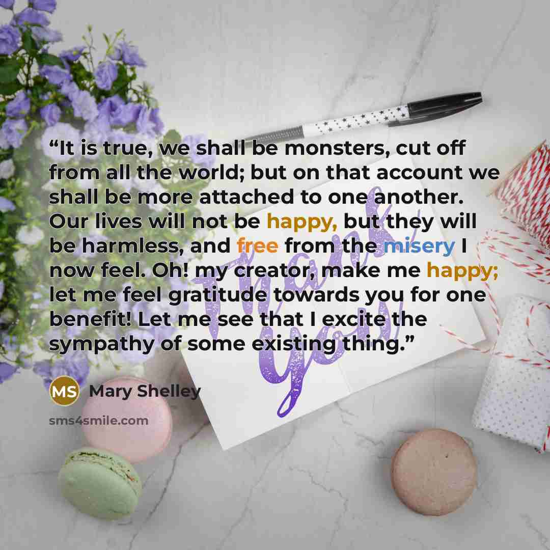 “It is true, we shall be monsters, cut off from all the world; but on that account we shall be more attached to one another. Our lives will not be happy, but they will be harmless, and free from the misery I now feel. Oh! my creator, make me happy; let me feel gratitude towards you for one benefit!…” quote by Mary Shelley