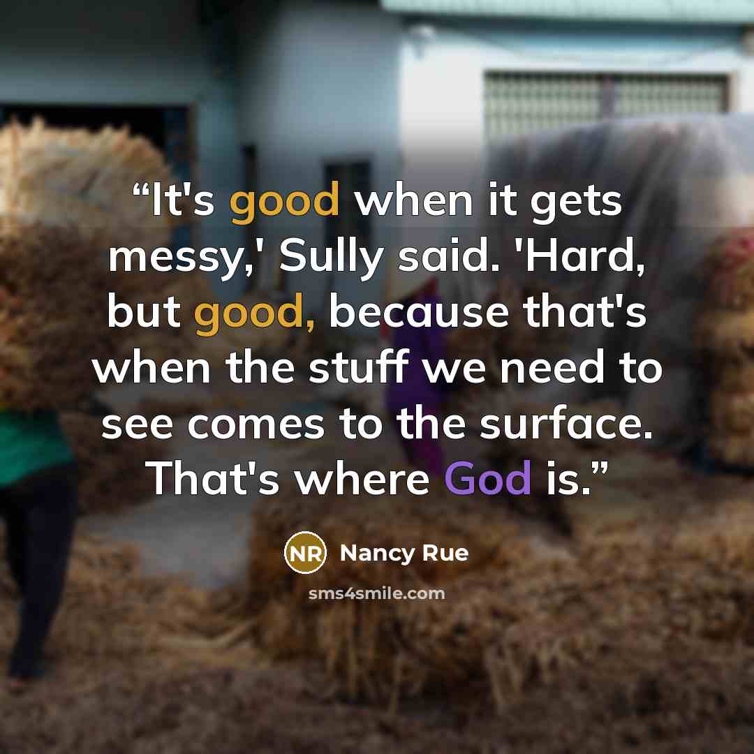 “It's good when it gets messy,' Sully said. 'Hard, but good, because that's when the stuff we need to see comes to the surface. That's where God is.” quote by Nancy Rue