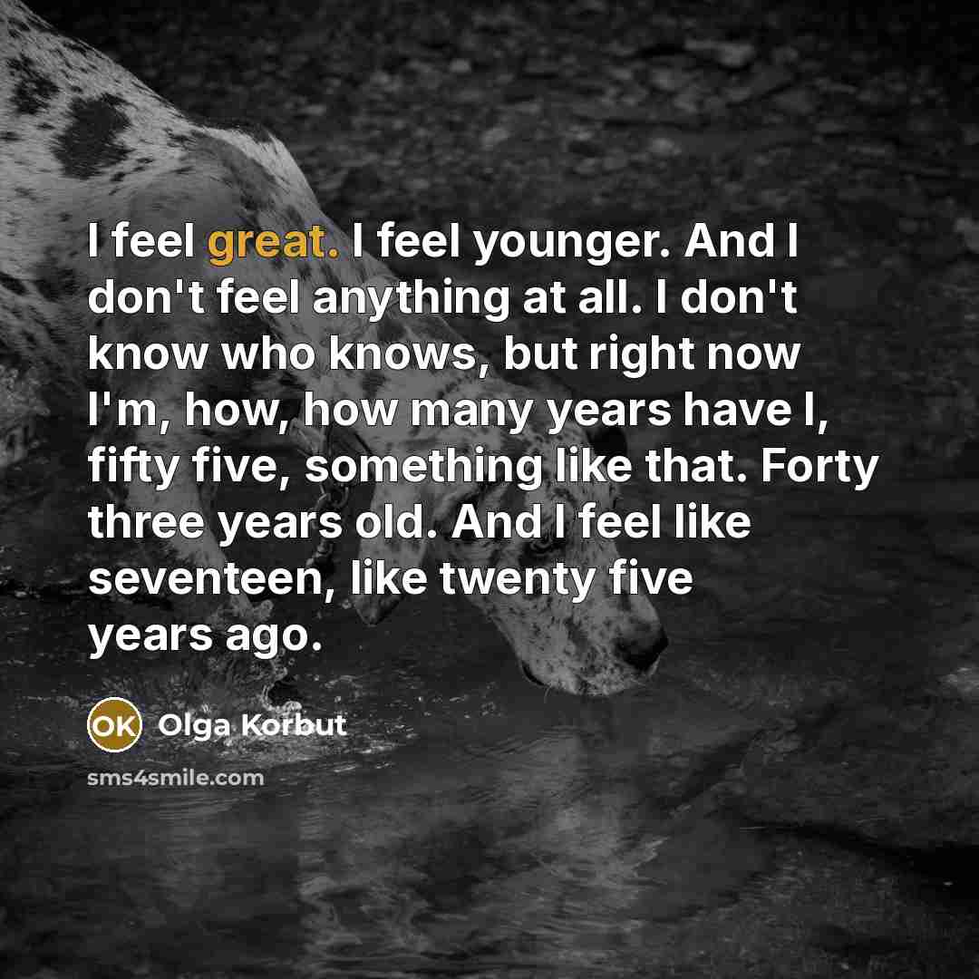 “I feel great. I feel younger. And I don't feel anything at all. I don't know who knows, but right now I'm, how, how many years have I, fifty five, something like that. Forty three years old. And I feel like seventeen, like twenty five years ago.” quote by Olga Korbut