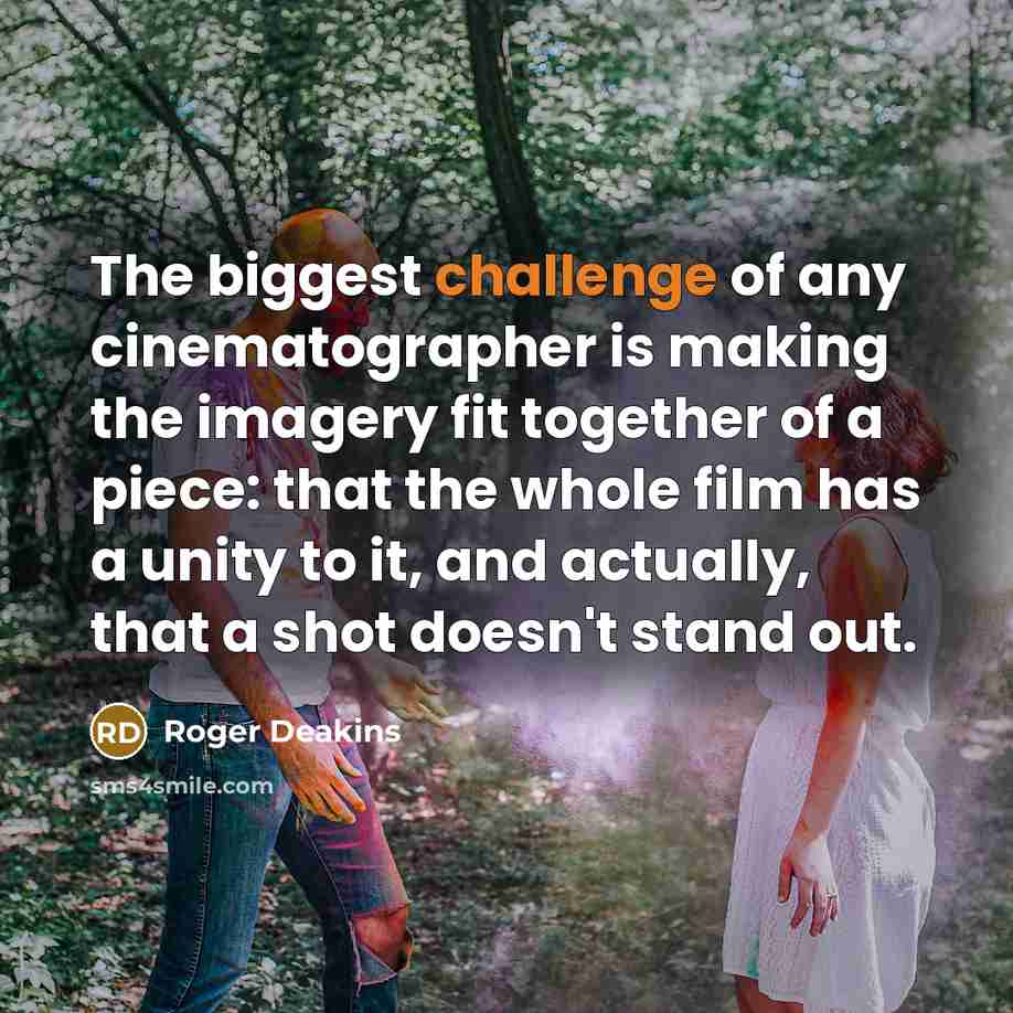 “The biggest challenge of any cinematographer is making the imagery fit together of a piece: that the whole film has a unity to it, and actually, that a shot doesn't stand out.” quote by Roger Deakins