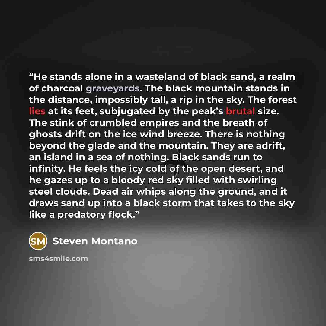 “He stands alone in a wasteland of black sand, a realm of charcoal graveyards. The black mountain stands in the distance, impossibly tall, a rip in the sky. The forest lies at its feet, subjugated by the peak’s brutal size. The stink of crumbled empires and the breath of ghosts drift on the ice…” quote by Steven Montano