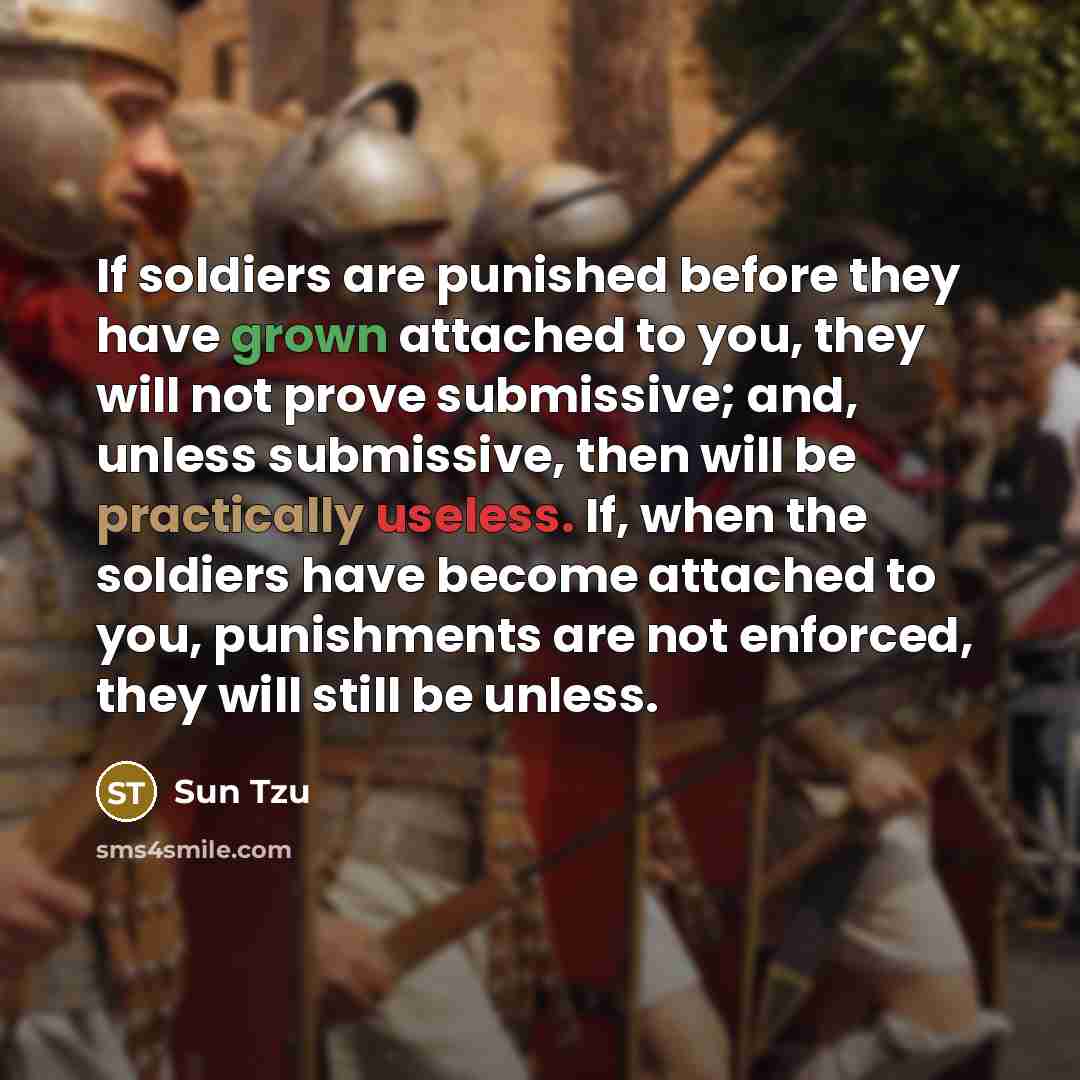 “If soldiers are punished before they have grown attached to you, they will not prove submissive; and, unless submissive, then will be practically useless. If, when the soldiers have become attached to you, punishments are not enforced, they will still be unless.” quote by Sun Tzu