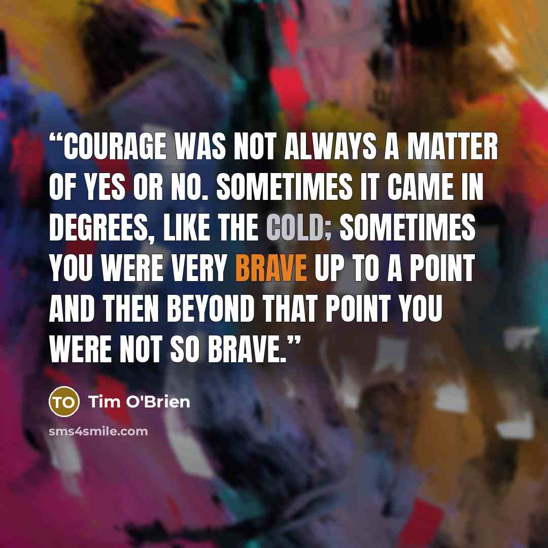 “Courage was not always a matter of yes or no. Sometimes it came in degrees, like the cold; sometimes you were very brave up to a point and then beyond that point you were not so brave.” quote by Tim O'Brien