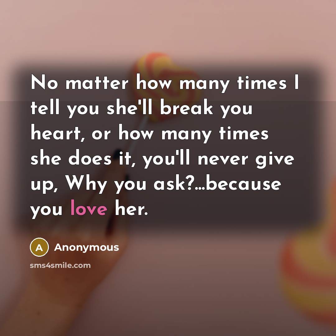 “No matter how many times I tell you she'll break you heart, or how many times she does it, you'll never give up, Why you ask?...because you love her.” quote by Anonymous
