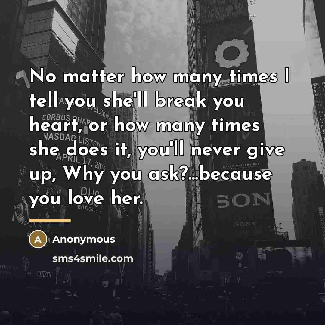 “No matter how many times I tell you she'll break you heart, or how many times she does it, you'll never give up, Why you ask?...because you love her.” quote by Anonymous