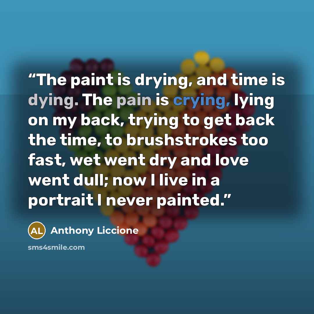 “The paint is drying, and time is dying. The pain is crying, lying on my back, trying to get back the time, to brushstrokes too fast, wet went dry and love went dull; now I live in a portrait I never painted.” quote by Anthony Liccione