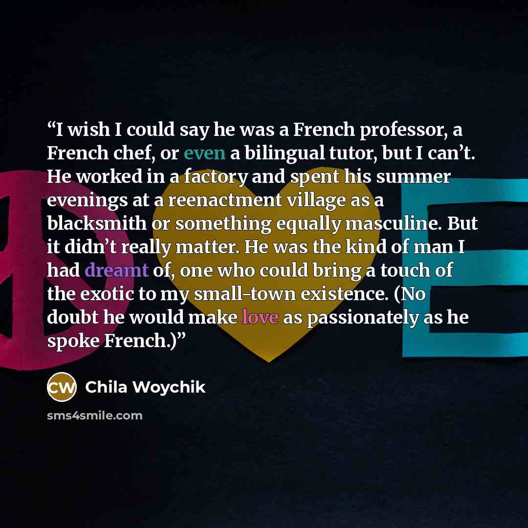 “I wish I could say he was a French professor, a French chef, or even a bilingual tutor, but I can’t. He worked in a factory and spent his summer evenings at a reenactment village as a blacksmith or something equally masculine. But it didn’t really matter. He was the kind of man I had dreamt of…” quote by Chila Woychik