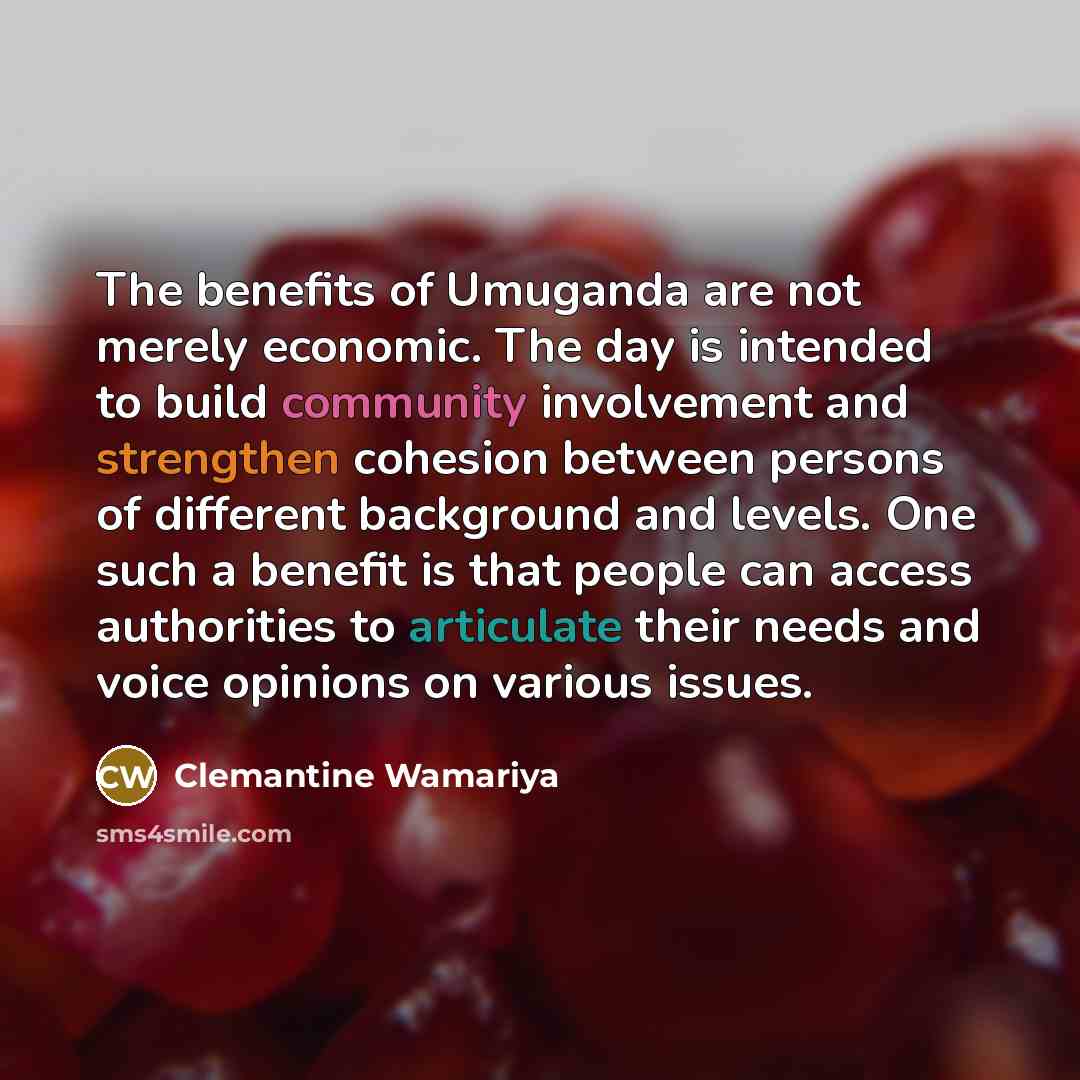 “The benefits of Umuganda are not merely economic. The day is intended to build community involvement and strengthen cohesion between persons of different background and levels. One such a benefit is that people can access authorities to articulate their needs and voice opinions on various issues.” quote by Clemantine Wamariya