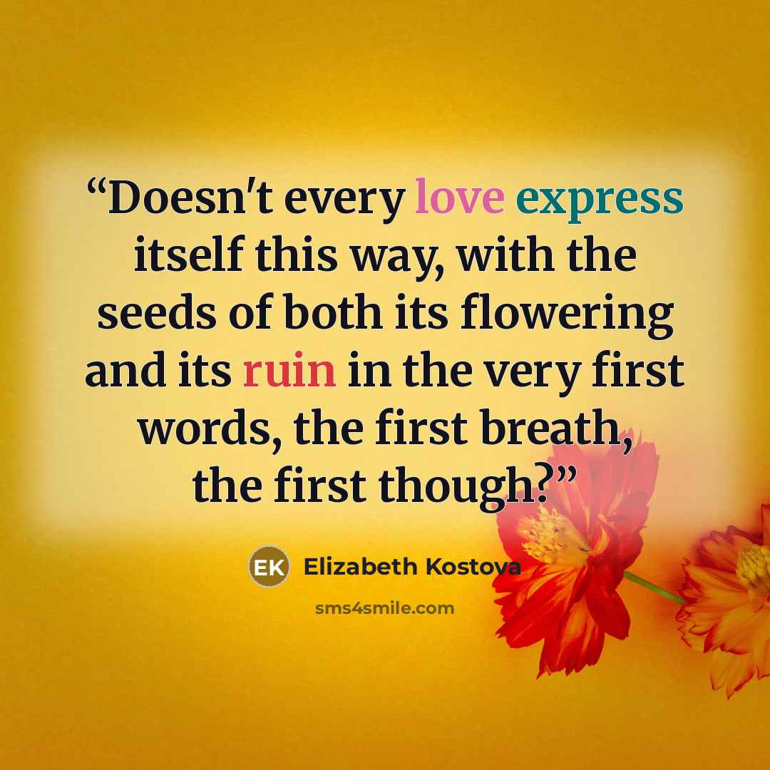 “Doesn't every love express itself this way, with the seeds of both its flowering and its ruin in the very first words, the first breath, the first though?” quote by Elizabeth Kostova