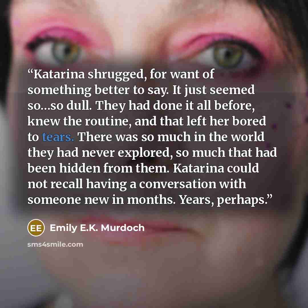 “Katarina shrugged, for want of something better to say. It just seemed so…so dull. They had done it all before, knew the routine, and that left her bored to tears. There was so much in the world they had never explored, so much that had been hidden from them. Katarina could not recall having a…” quote by Emily E.K. Murdoch