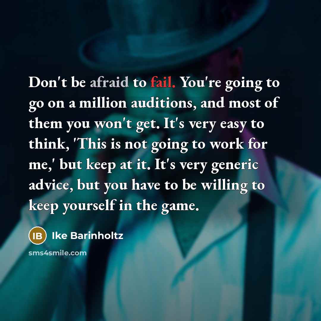 “Don't be afraid to fail. You're going to go on a million auditions, and most of them you won't get. It's very easy to think, 'This is not going to work for me,' but keep at it. It's very generic advice, but you have to be willing to keep yourself in the game.” quote by Ike Barinholtz