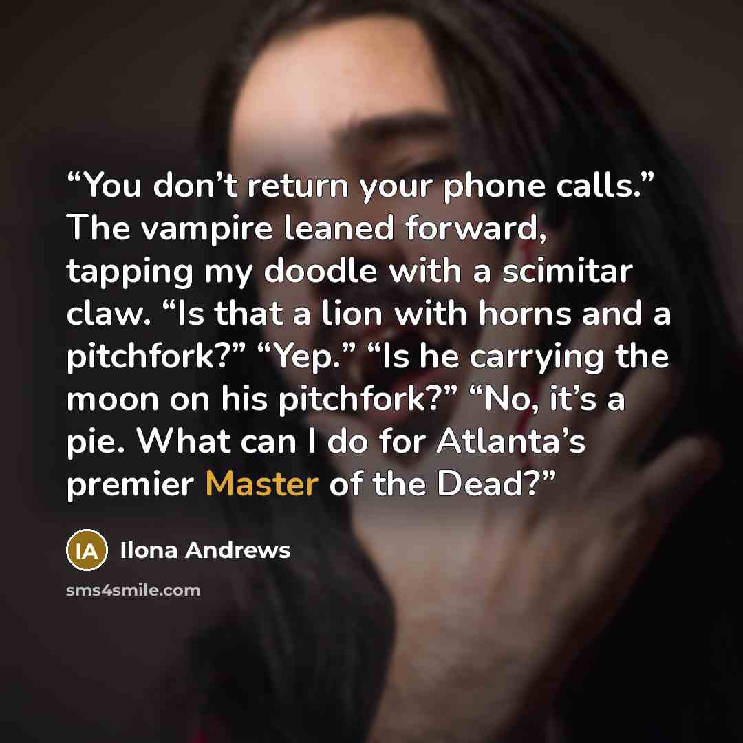 “You don’t return your phone calls.” The vampire leaned forward, tapping my doodle with a scimitar claw. “Is that a lion with horns and a pitchfork?” “Yep.” “Is he carrying the moon on his pitchfork?” “No, it’s a pie. What can I do for Atlanta’s premier Master of the Dead?” quote by Ilona Andrews