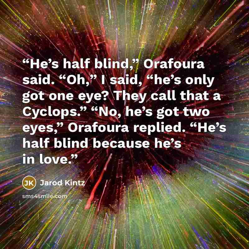 “He’s half blind,” Orafoura said. “Oh,” I said, “he’s only got one eye? They call that a Cyclops.” “No, he’s got two eyes,” Orafoura replied. “He’s half blind because he’s in love.” quote by Jarod Kintz