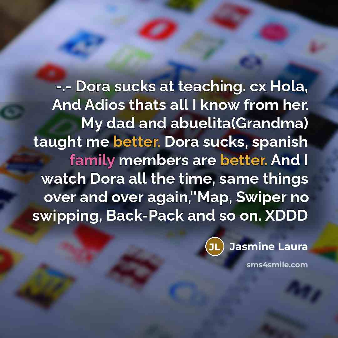 “-.- Dora sucks at teaching. cx Hola, And Adios thats all I know from her. My dad and abuelita(Grandma) taught me better. Dora sucks, spanish family members are better. And I watch Dora all the time, same things over and over again,''Map, Swiper no swipping, Back-Pack and so on. XDDD” quote by Jasmine Laura
