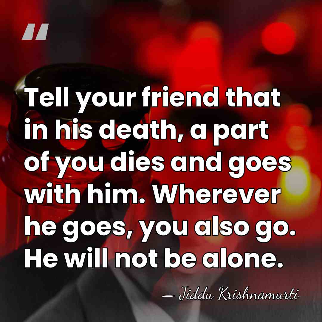 Tell your friend that in his death, a part of you dies&hellip; - Jiddu Krishnamurti