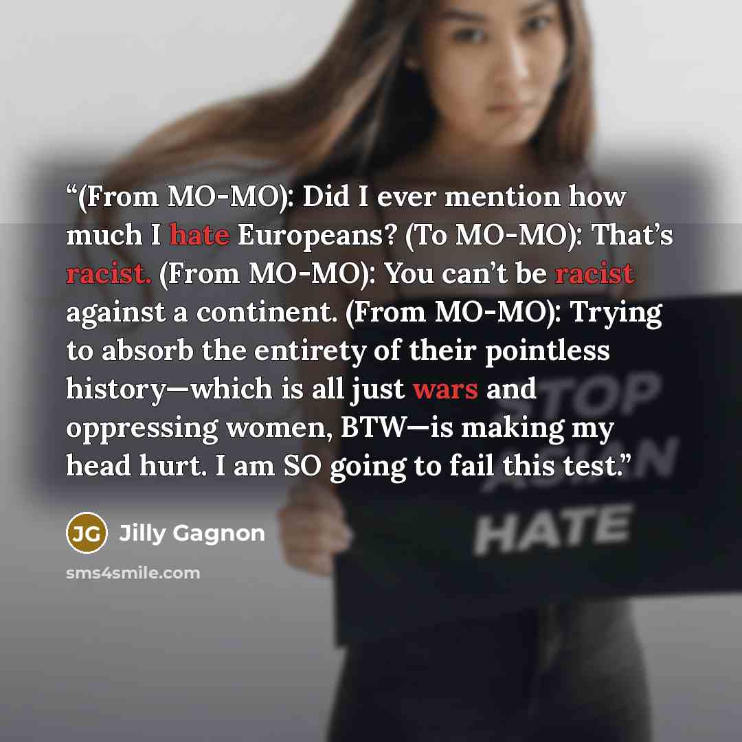 “(From MO-MO): Did I ever mention how much I hate Europeans? (To MO-MO): That’s racist. (From MO-MO): You can’t be racist against a continent. (From MO-MO): Trying to absorb the entirety of their pointless history—which is all just wars and oppressing women, BTW—is making my head hurt. I am SO…” quote by Jilly Gagnon