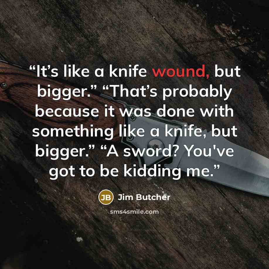 “It’s like a knife wound, but bigger.” “That’s probably because it was done with something like a knife, but bigger.” “A sword? You've got to be kidding me.” quote by Jim Butcher