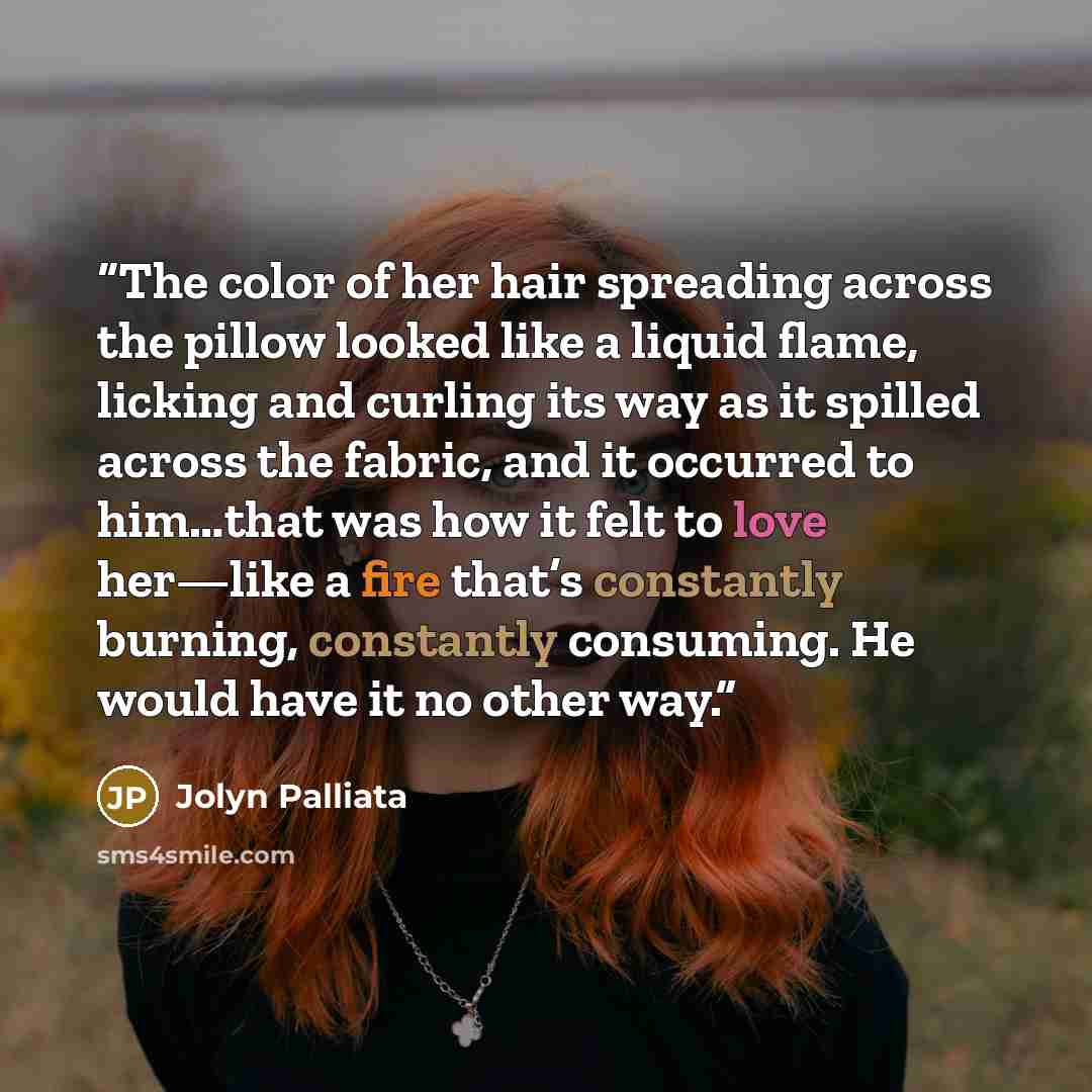 “The color of her hair spreading across the pillow looked like a liquid flame, licking and curling its way as it spilled across the fabric, and it occurred to him…that was how it felt to love her—like a fire that’s constantly burning, constantly consuming. He would have it no other way.” quote by Jolyn Palliata