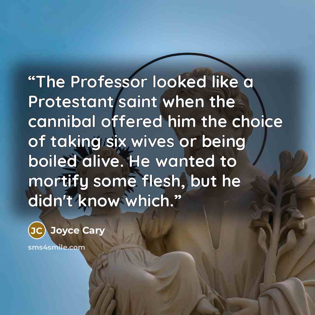 “The Professor looked like a Protestant saint when the cannibal offered him the choice of taking six wives or being boiled alive. He wanted to mortify some flesh, but he didn't know which.” quote by Joyce Cary