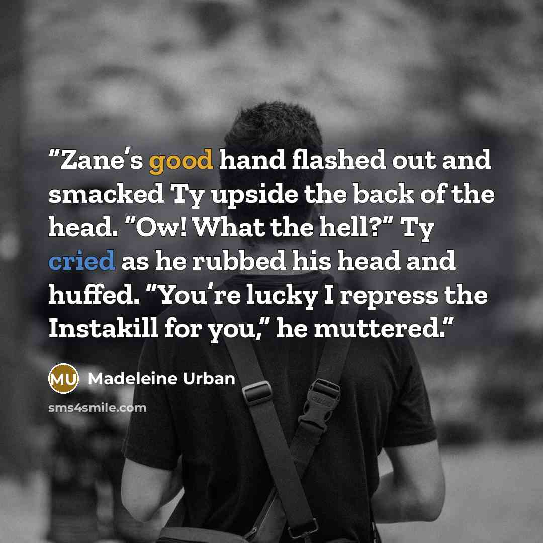 “Zane’s good hand flashed out and smacked Ty upside the back of the head. “Ow! What the hell?” Ty cried as he rubbed his head and huffed. “You’re lucky I repress the Instakill for you,” he muttered.” quote by Madeleine Urban
