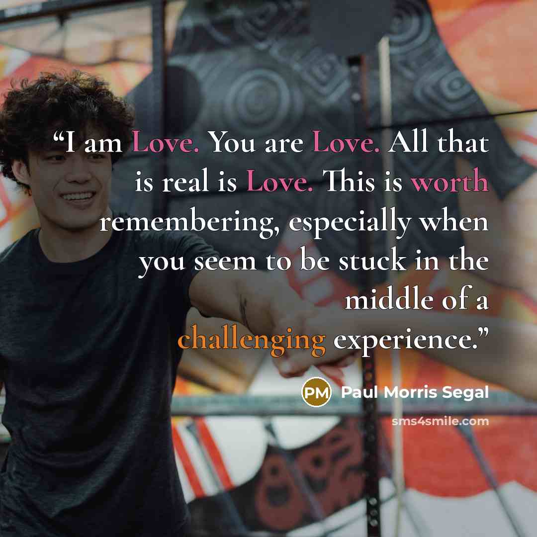 “I am Love. You are Love. All that is real is Love. This is worth remembering, especially when you seem to be stuck in the middle of a challenging experience.” quote by Paul Morris Segal