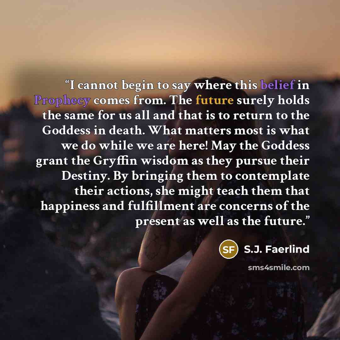 “I cannot begin to say where this belief in Prophecy comes from. The future surely holds the same for us all and that is to return to the Goddess in death. What matters most is what we do while we are here! May the Goddess grant the Gryffin wisdom as they pursue their Destiny. By bringing them to…” quote by S.J. Faerlind