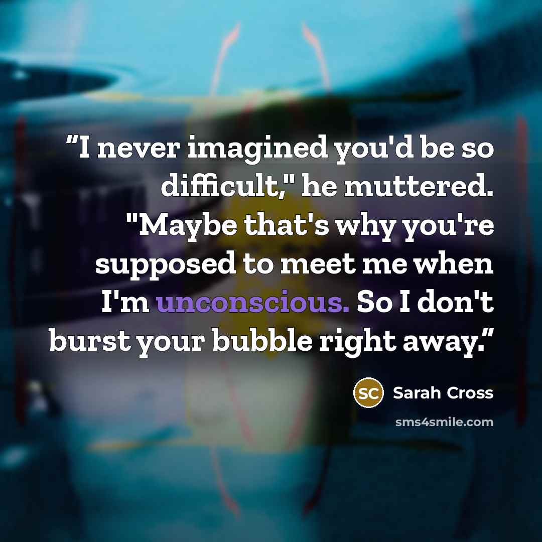 “I never imagined you'd be so difficult," he muttered. "Maybe that's why you're supposed to meet me when I'm unconscious. So I don't burst your bubble right away.” quote by Sarah Cross