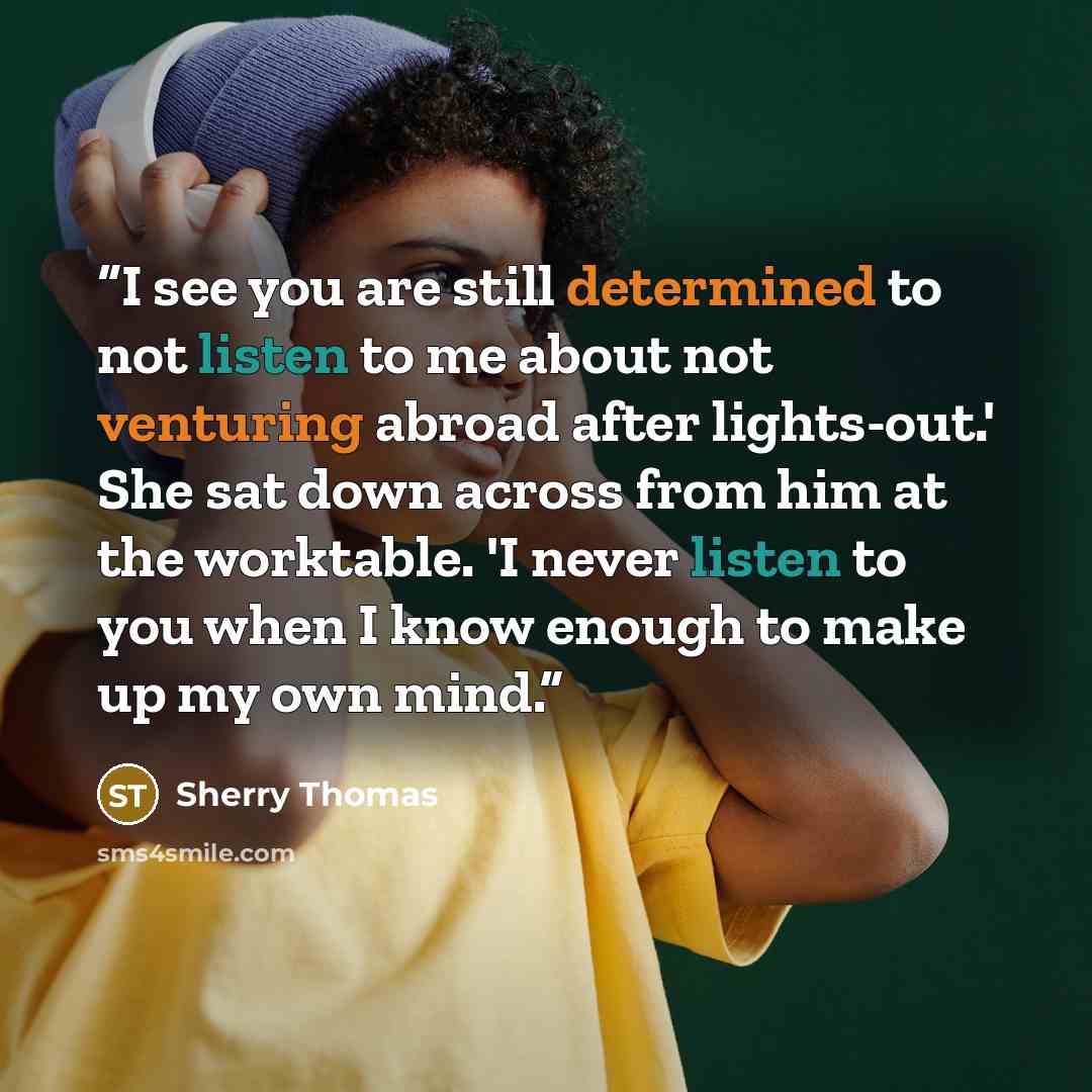“I see you are still determined to not listen to me about not venturing abroad after lights-out.' She sat down across from him at the worktable. 'I never listen to you when I know enough to make up my own mind.” quote by Sherry Thomas