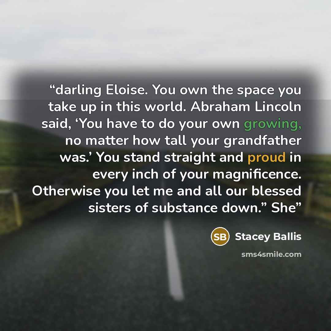 “darling Eloise. You own the space you take up in this world. Abraham Lincoln said, ‘You have to do your own growing, no matter how tall your grandfather was.’ You stand straight and proud in every inch of your magnificence. Otherwise you let me and all our blessed sisters of substance down.” She” quote by Stacey Ballis
