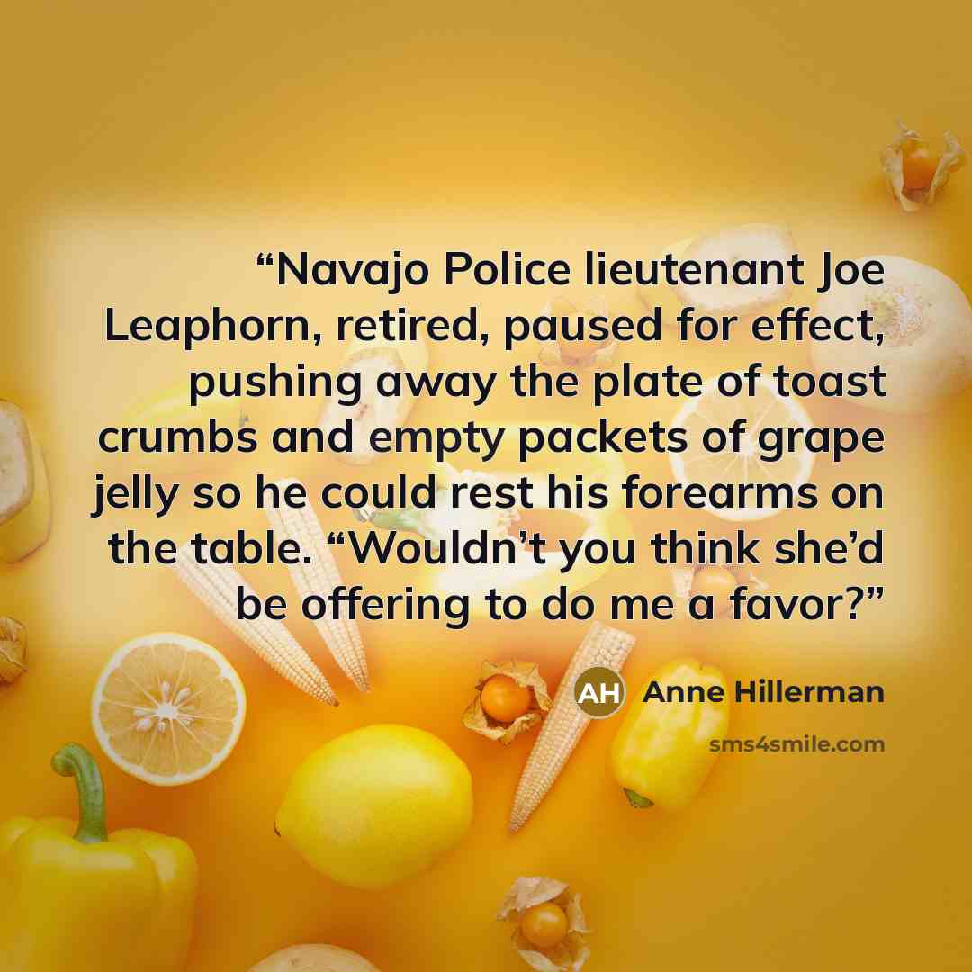 “Navajo Police lieutenant Joe Leaphorn, retired, paused for effect, pushing away the plate of toast crumbs and empty packets of grape jelly so he could rest his forearms on the table. “Wouldn’t you think she’d be offering to do me a favor?” quote by Anne Hillerman