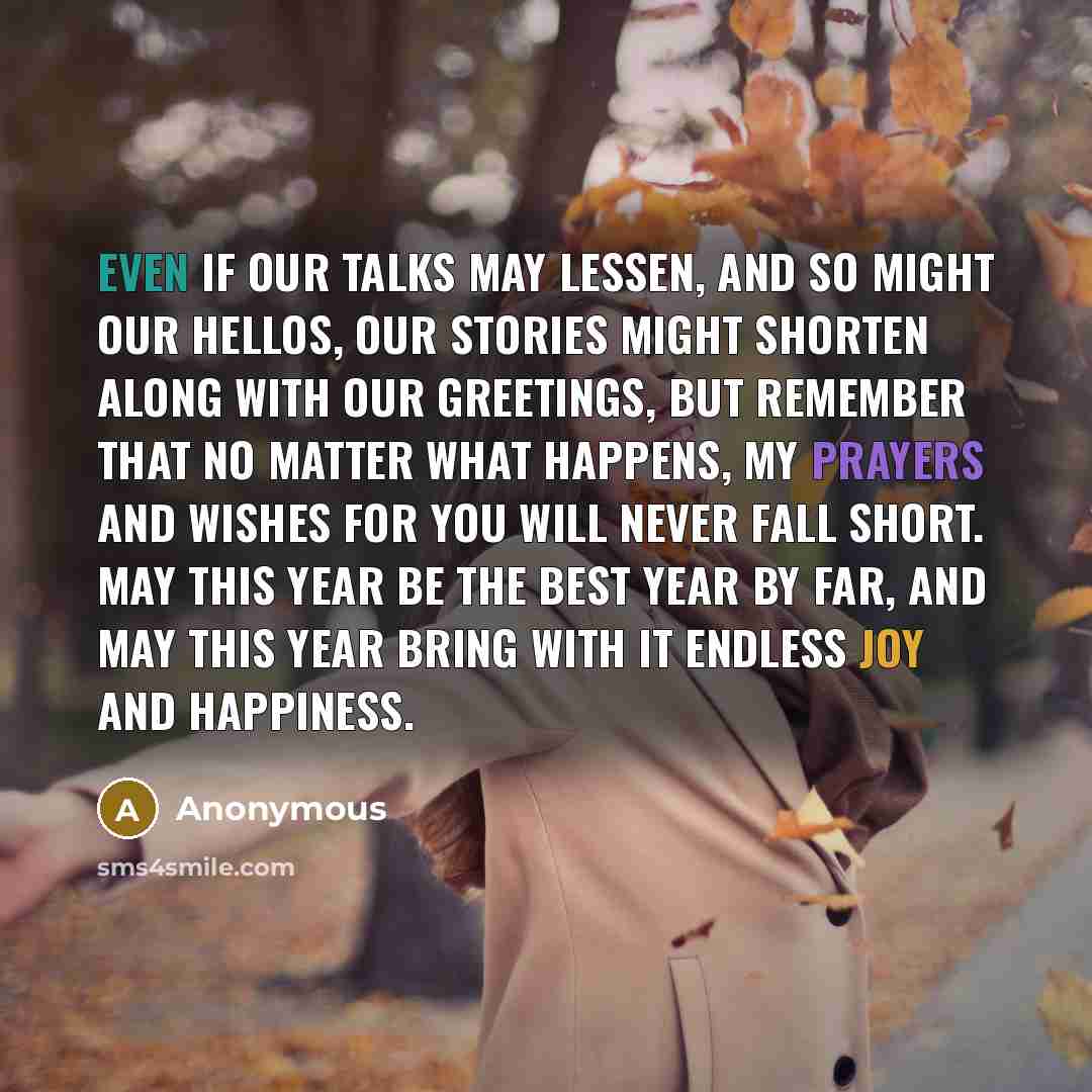 “Even if our talks may lessen, and so might our hellos, our stories might shorten along with our greetings, but remember that no matter what happens, my prayers and wishes for you will never fall short. May this year be the best year by far, and may this year bring with it endless joy and happiness.” quote by Anonymous