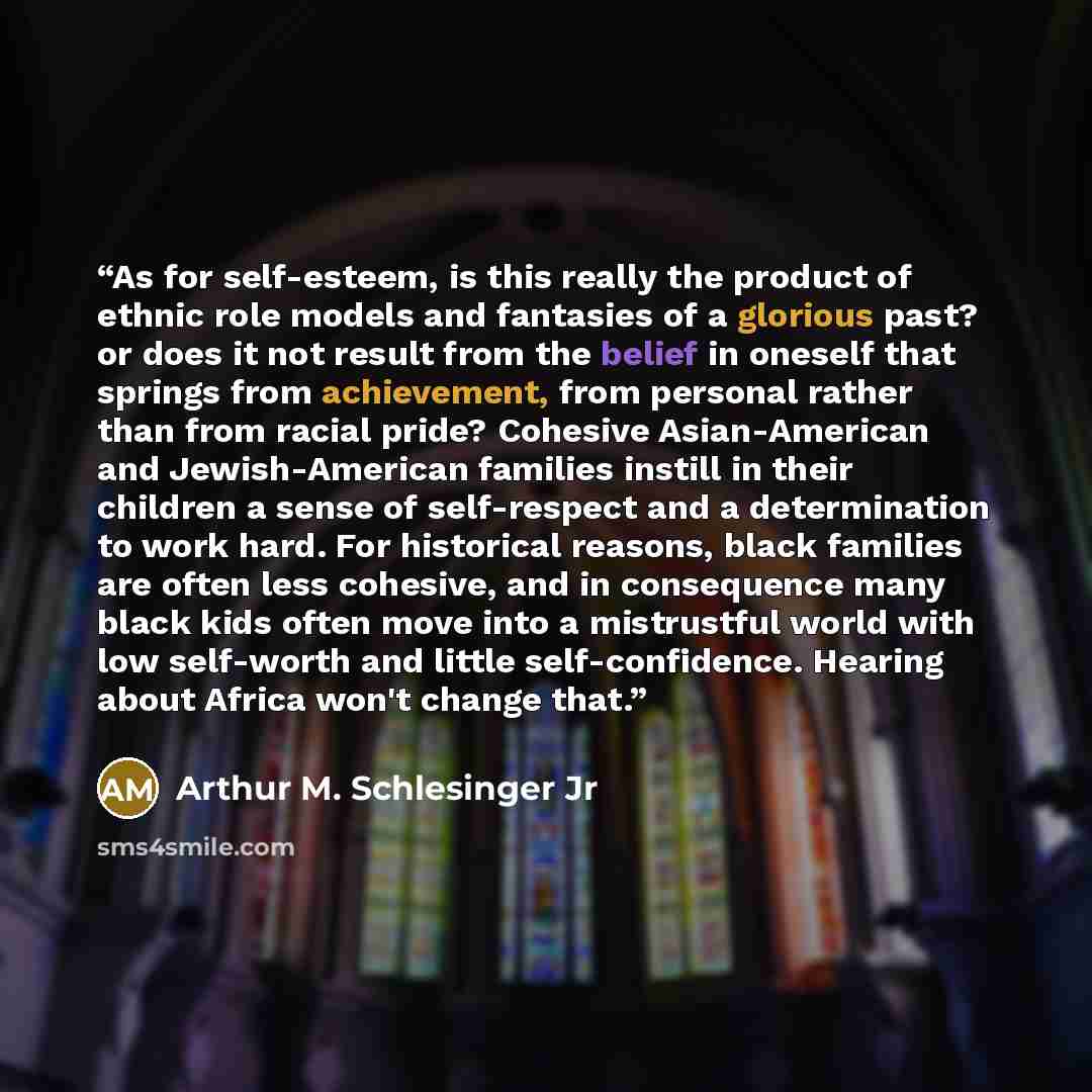 “As for self-esteem, is this really the product of ethnic role models and fantasies of a glorious past? or does it not result from the belief in oneself that springs from achievement, from personal rather than from racial pride? Cohesive Asian-American and Jewish-American families instill in their…” quote by Arthur M. Schlesinger Jr