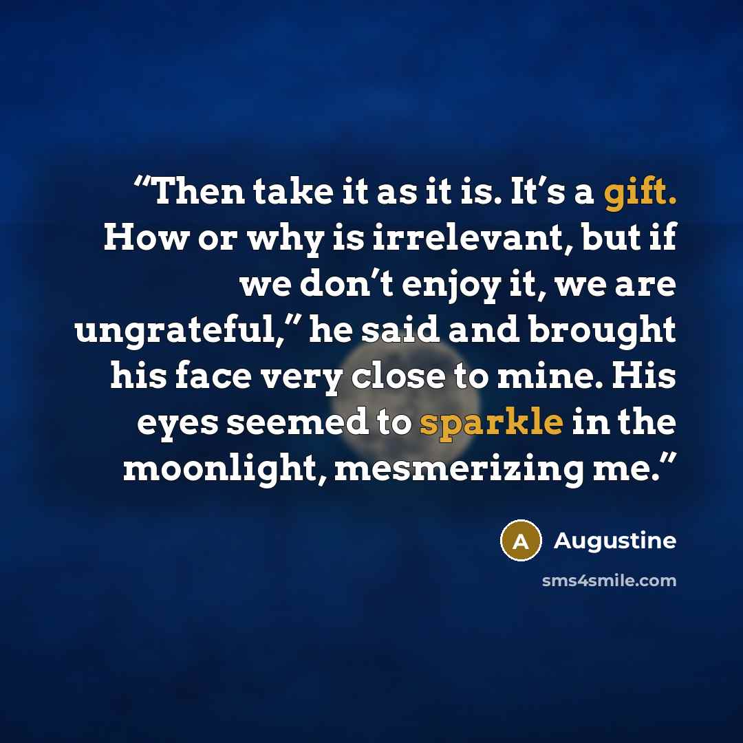 “Then take it as it is. It’s a gift. How or why is irrelevant, but if we don’t enjoy it, we are ungrateful,” he said and brought his face very close to mine. His eyes seemed to sparkle in the moonlight, mesmerizing me.” quote by Augustine