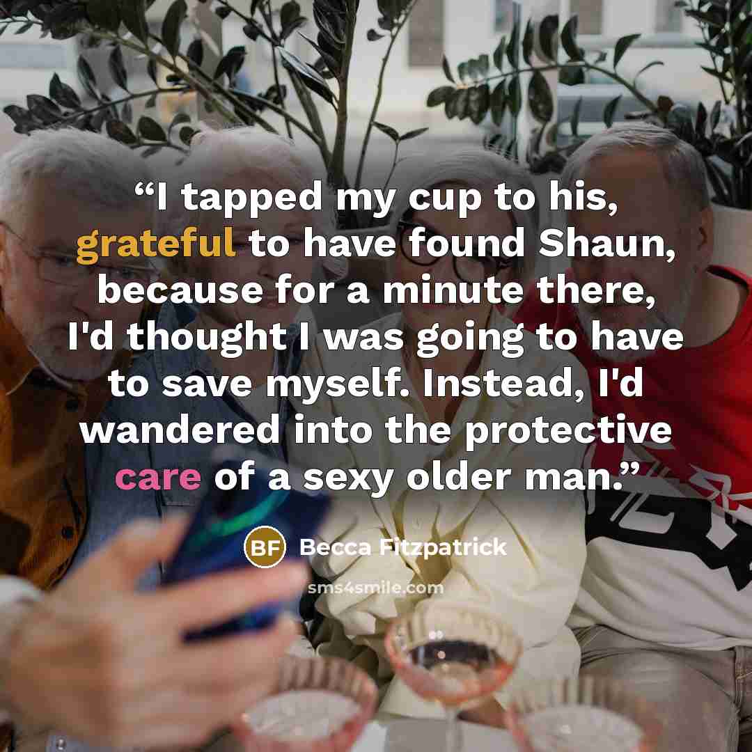 “I tapped my cup to his, grateful to have found Shaun, because for a minute there, I'd thought I was going to have to save myself. Instead, I'd wandered into the protective care of a sexy older man.” quote by Becca Fitzpatrick