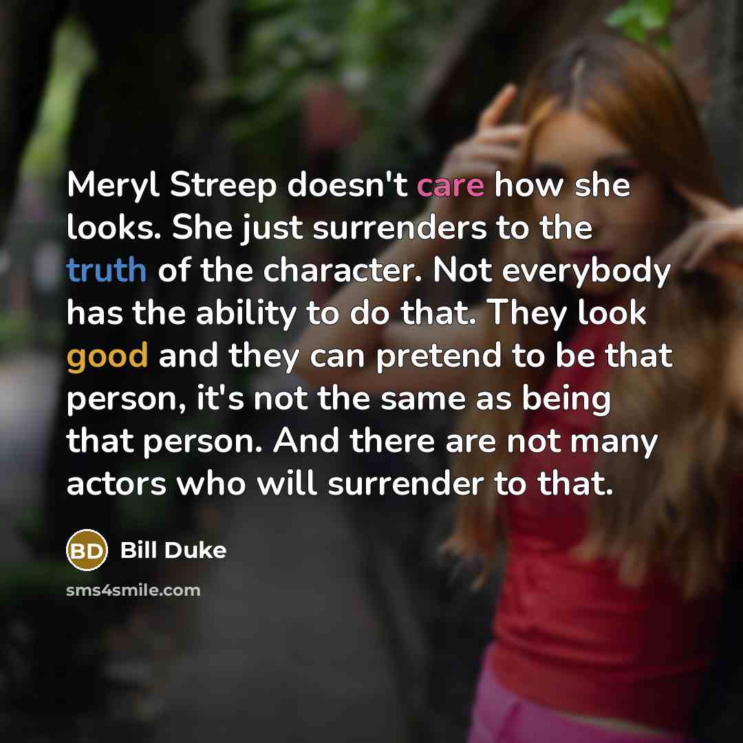 “Meryl Streep doesn't care how she looks. She just surrenders to the truth of the character. Not everybody has the ability to do that. They look good and they can pretend to be that person, it's not the same as being that person. And there are not many actors who will surrender to that.” quote by Bill Duke