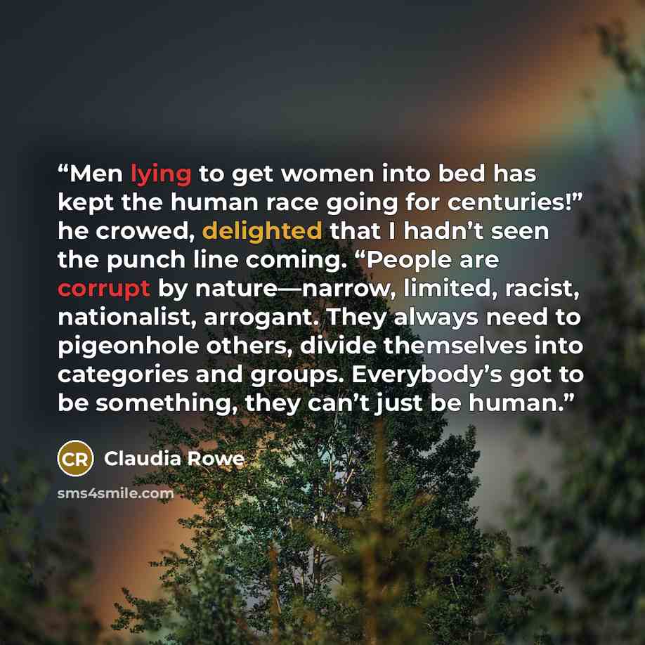 “Men lying to get women into bed has kept the human race going for centuries!” he crowed, delighted that I hadn’t seen the punch line coming. “People are corrupt by nature—narrow, limited, racist, nationalist, arrogant. They always need to pigeonhole others, divide themselves into categories and…” quote by Claudia Rowe