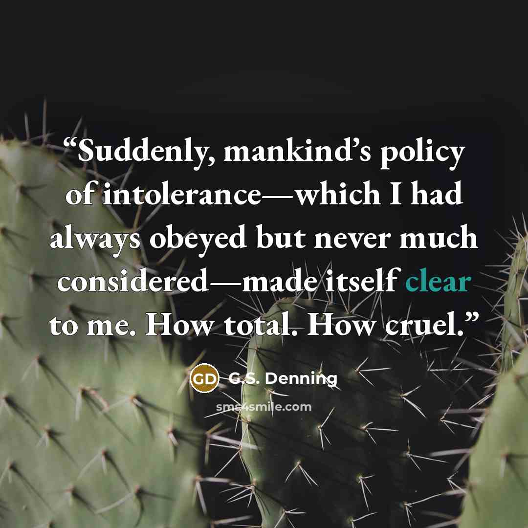 “Suddenly, mankind’s policy of intolerance—which I had always obeyed but never much considered—made itself clear to me. How total. How cruel.” quote by G.S. Denning