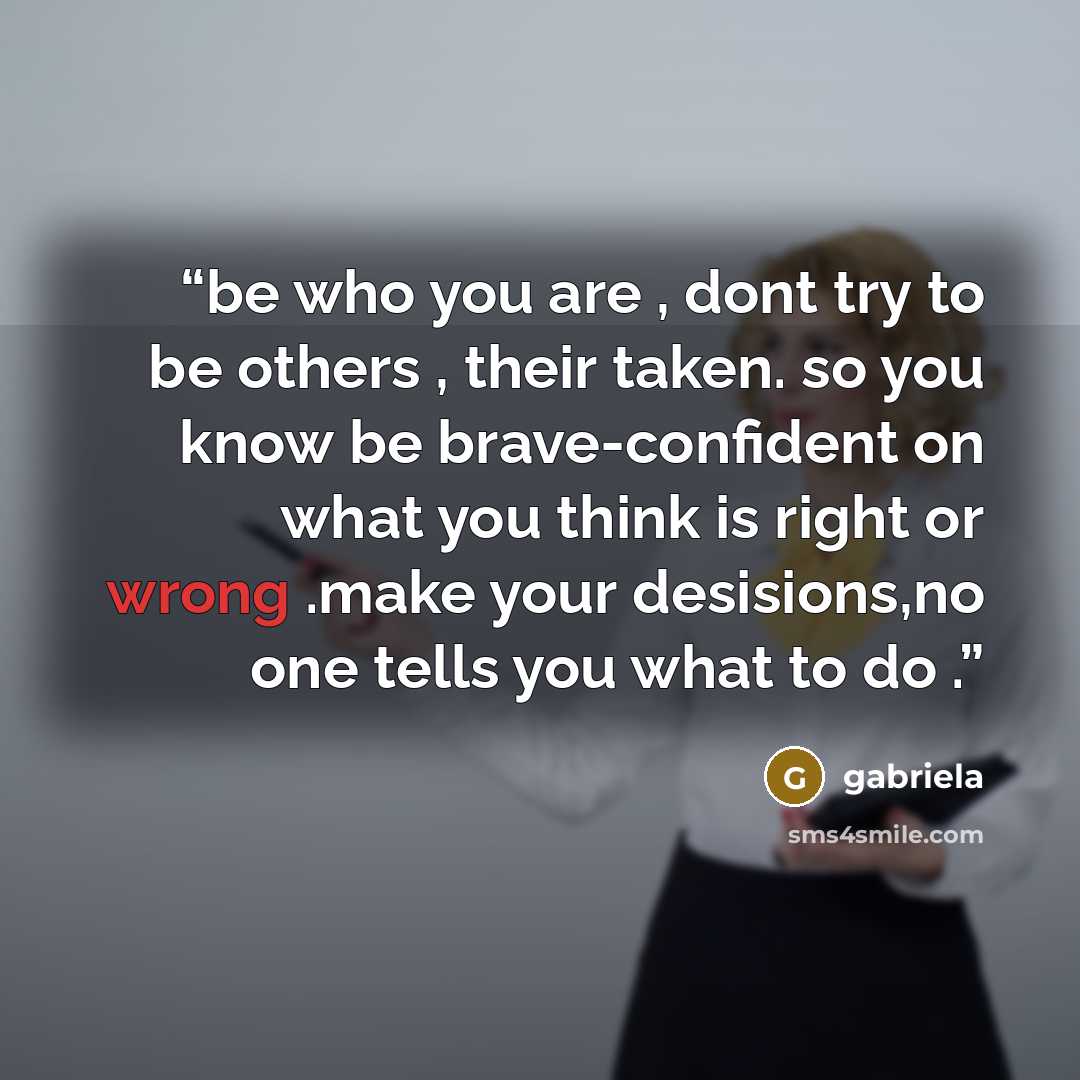 “be who you are , dont try to be others , their taken. so you know be brave-confident on what you think is right or wrong .make your desisions,no one tells you what to do .” quote by gabriela