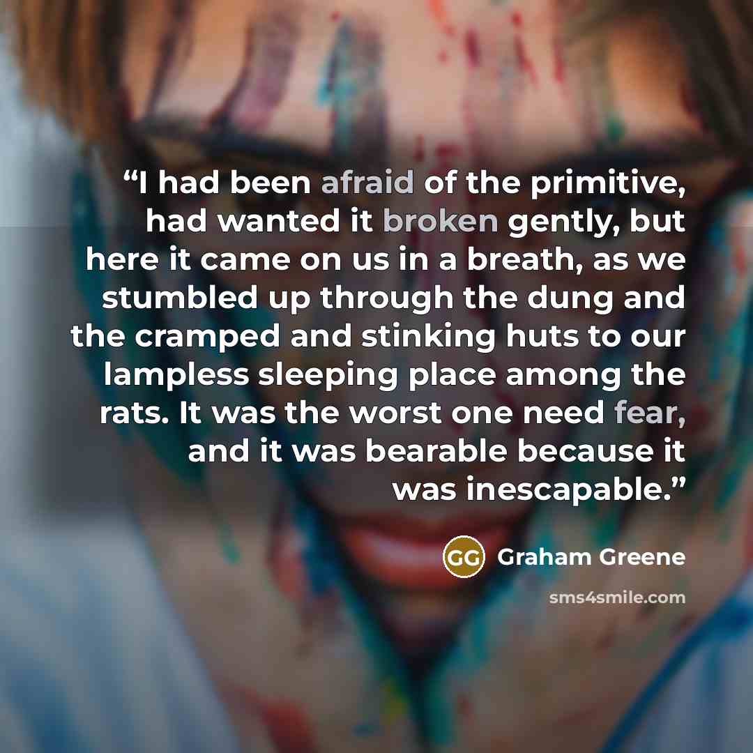 “I had been afraid of the primitive, had wanted it broken gently, but here it came on us in a breath, as we stumbled up through the dung and the cramped and stinking huts to our lampless sleeping place among the rats. It was the worst one need fear, and it was bearable because it was inescapable.” quote by Graham Greene